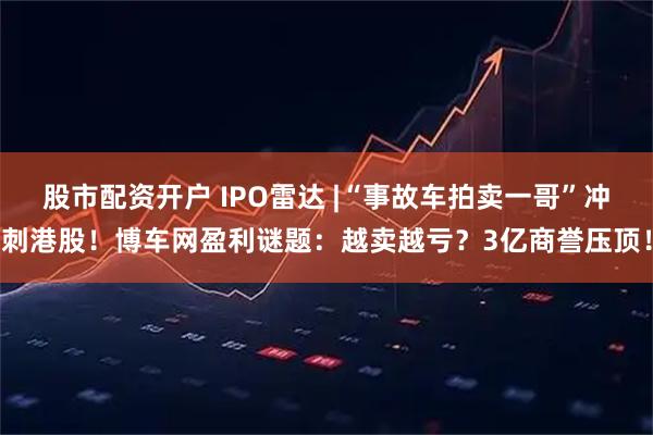 股市配资开户 IPO雷达 |“事故车拍卖一哥”冲刺港股！博车网盈利谜题：越卖越亏？3亿商誉压顶！