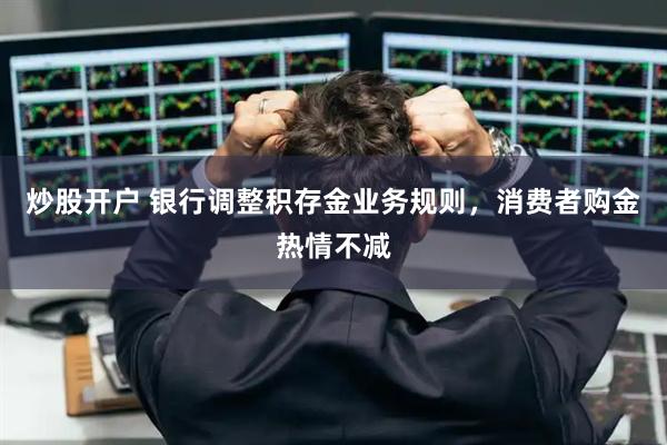 炒股开户 银行调整积存金业务规则，消费者购金热情不减