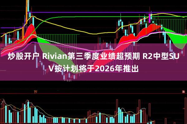 炒股开户 Rivian第三季度业绩超预期 R2中型SUV按计划将于2026年推出