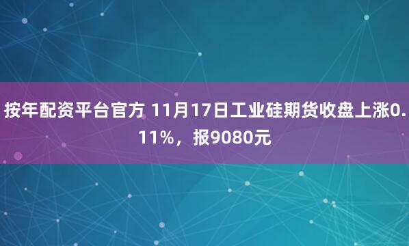 按年配资平台官方 11月17日工业硅期货收盘上涨0.11%，报9080元