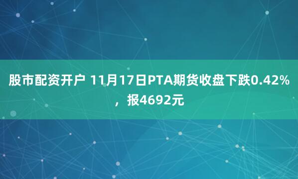 股市配资开户 11月17日PTA期货收盘下跌0.42%，报4692元