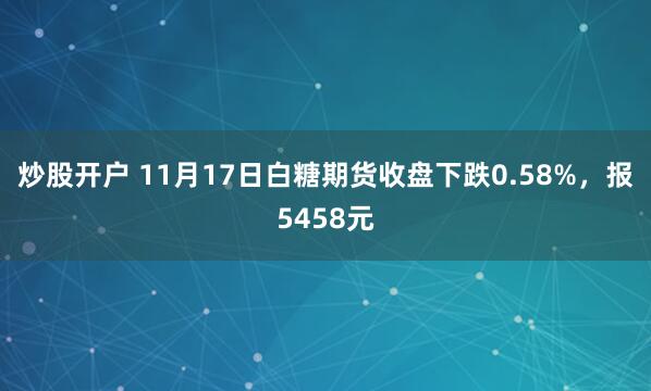 炒股开户 11月17日白糖期货收盘下跌0.58%，报5458元