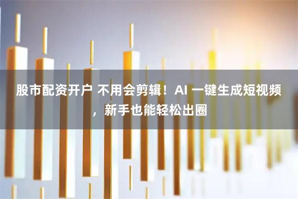 股市配资开户 不用会剪辑！AI 一键生成短视频，新手也能轻松出圈