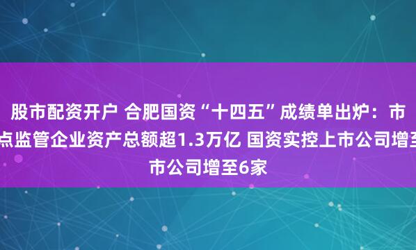 股市配资开户 合肥国资“十四五”成绩单出炉：市属重点监管企业资产总额超1.3万亿 国资实控上市公司增至6家