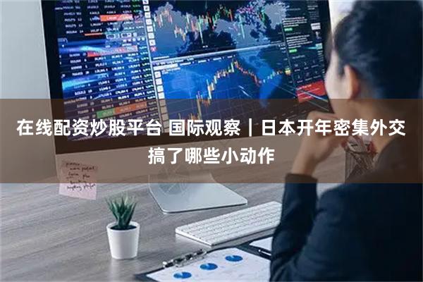 在线配资炒股平台 国际观察｜日本开年密集外交　搞了哪些小动作