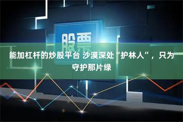 能加杠杆的炒股平台 沙漠深处“护林人”，只为守护那片绿