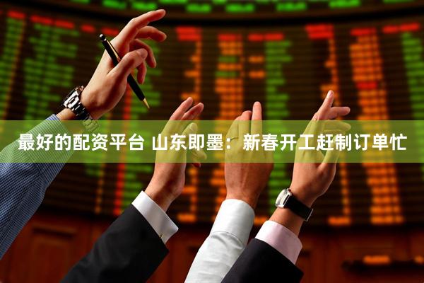 最好的配资平台 山东即墨：新春开工赶制订单忙