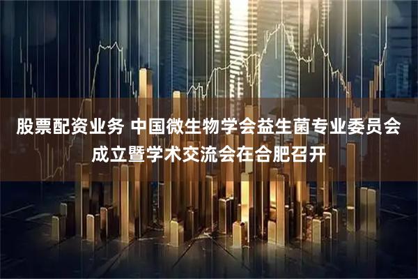 股票配资业务 中国微生物学会益生菌专业委员会成立暨学术交流会在合肥召开