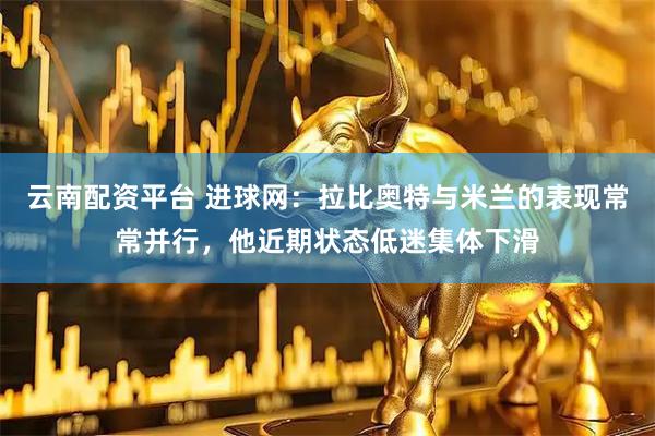 云南配资平台 进球网：拉比奥特与米兰的表现常常并行，他近期状态低迷集体下滑