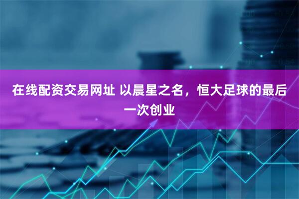 在线配资交易网址 以晨星之名，恒大足球的最后一次创业