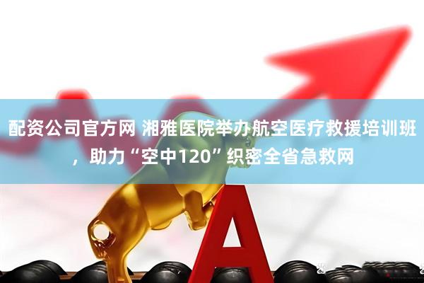 配资公司官方网 湘雅医院举办航空医疗救援培训班，助力“空中120”织密全省急救网