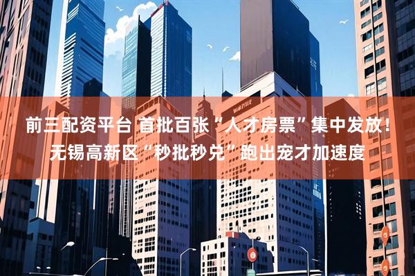 前三配资平台 首批百张“人才房票”集中发放！无锡高新区“秒批秒兑”跑出宠才加速度