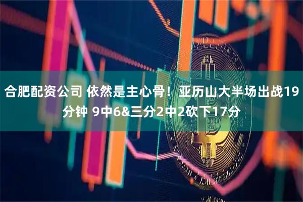 合肥配资公司 依然是主心骨！亚历山大半场出战19分钟 9中6&三分2中2砍下17分