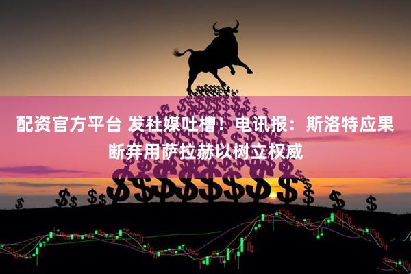 配资官方平台 发社媒吐槽！电讯报：斯洛特应果断弃用萨拉赫以树立权威