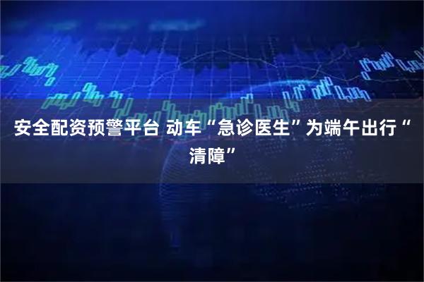 安全配资预警平台 动车“急诊医生”为端午出行“清障”