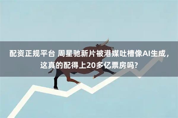 配资正规平台 周星驰新片被港媒吐槽像AI生成，这真的配得上20多亿票房吗?